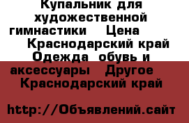 Купальник для художественной гимнастики  › Цена ­ 5 000 - Краснодарский край Одежда, обувь и аксессуары » Другое   . Краснодарский край